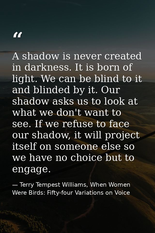 A shadow is never created in darkness. It is born of light. We can be blind to it and blinded by it. Our shadow asks us  — Terry Tempest Williams, When Women Were Birds: Fifty-four Variations on Voice