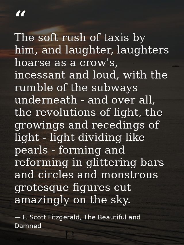 The soft rush of taxis by him, and laughter, laughters hoarse as a crow's, incessant and loud, with the rumble of the su — F. Scott Fitzgerald, The Beautiful and Damned
