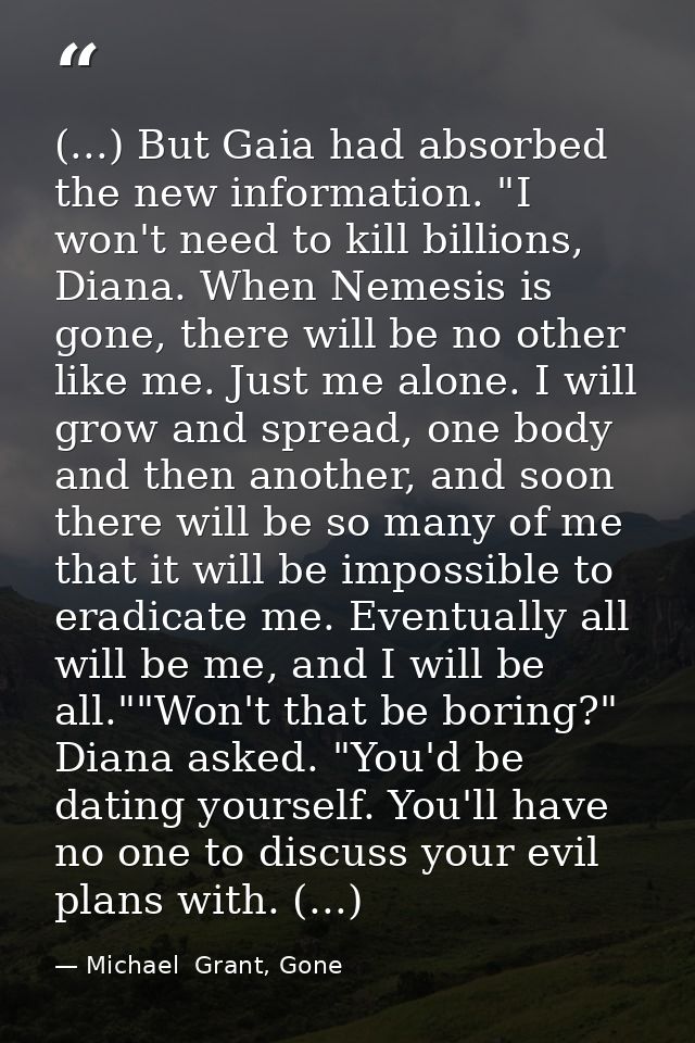 (...) But Gaia had absorbed the new information. "I won't need to kill billions, Diana. When Nemesis is gone, there will — Michael  Grant, Gone