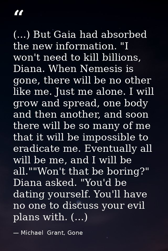 (...) But Gaia had absorbed the new information. "I won't need to kill billions, Diana. When Nemesis is gone, there will — Michael  Grant, Gone