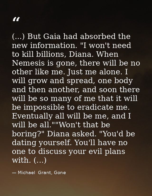 (...) But Gaia had absorbed the new information. "I won't need to kill billions, Diana. When Nemesis is gone, there will — Michael  Grant, Gone