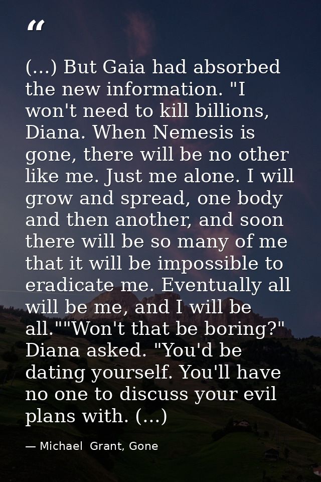 (...) But Gaia had absorbed the new information. "I won't need to kill billions, Diana. When Nemesis is gone, there will — Michael  Grant, Gone