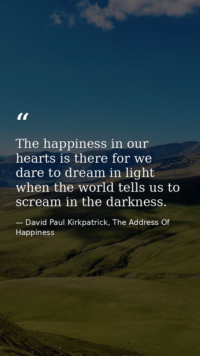 The happiness in our hearts is there for we dare to dream in light when the world tells us to scream in the darkness. — David Paul Kirkpatrick, The Address Of Happiness