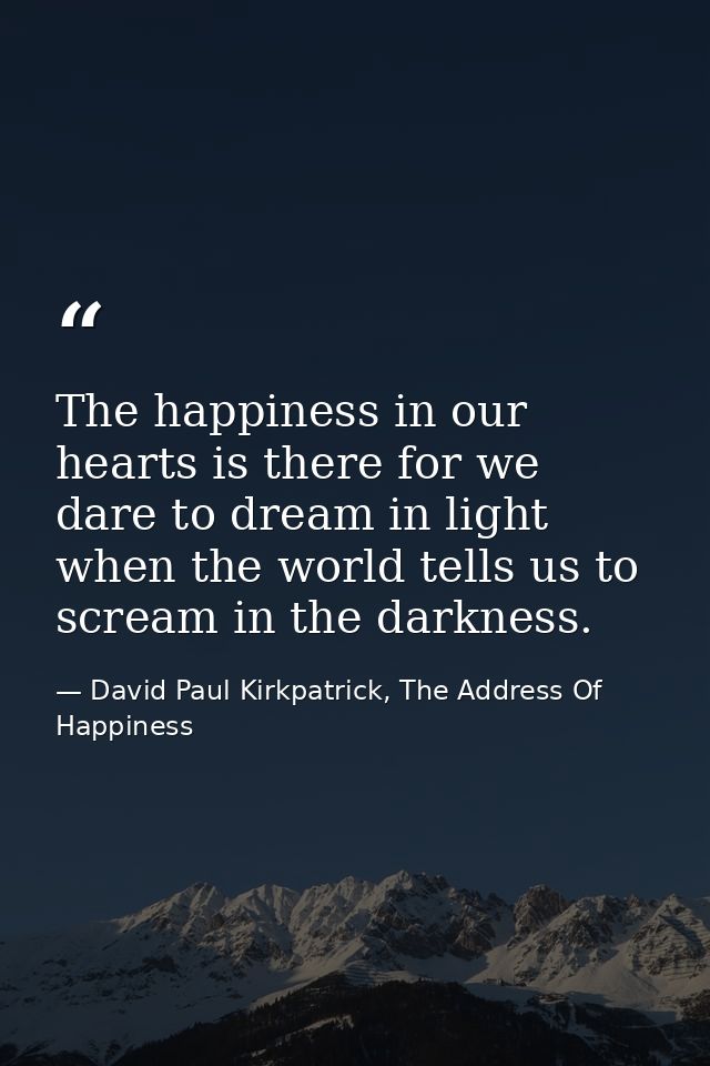 The happiness in our hearts is there for we dare to dream in light when the world tells us to scream in the darkness. — David Paul Kirkpatrick, The Address Of Happiness