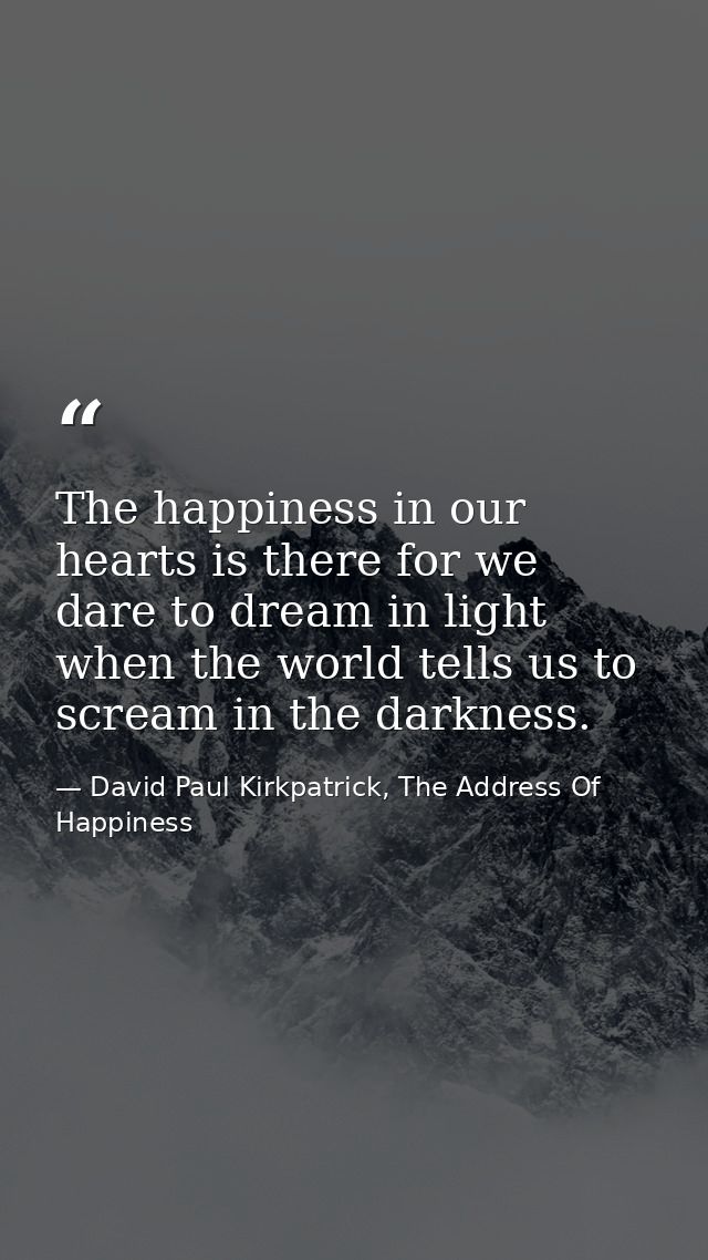 The happiness in our hearts is there for we dare to dream in light when the world tells us to scream in the darkness. — David Paul Kirkpatrick, The Address Of Happiness