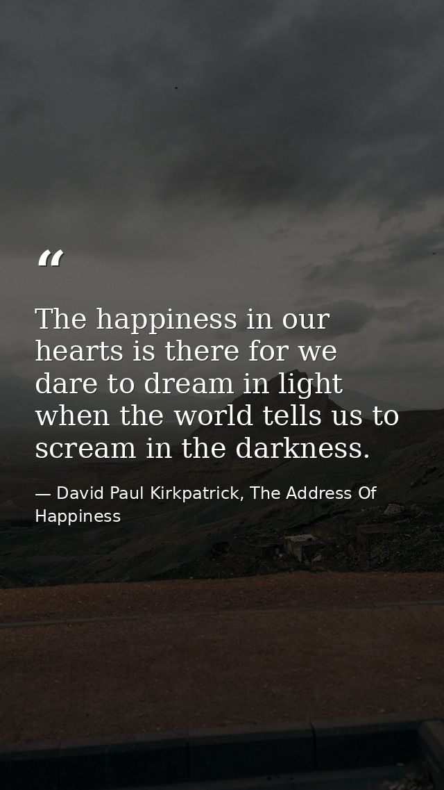 The happiness in our hearts is there for we dare to dream in light when the world tells us to scream in the darkness. — David Paul Kirkpatrick, The Address Of Happiness
