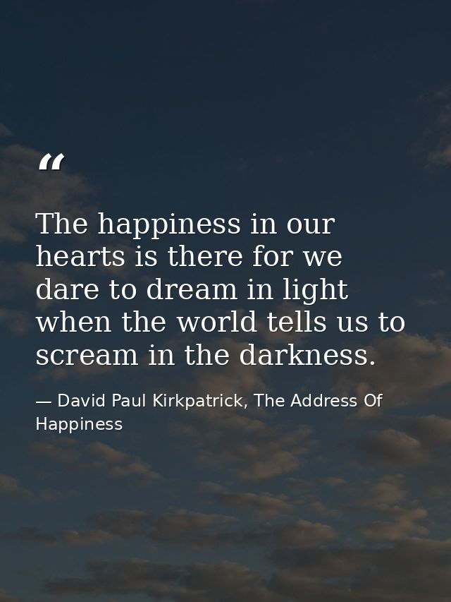 The happiness in our hearts is there for we dare to dream in light when the world tells us to scream in the darkness. — David Paul Kirkpatrick, The Address Of Happiness