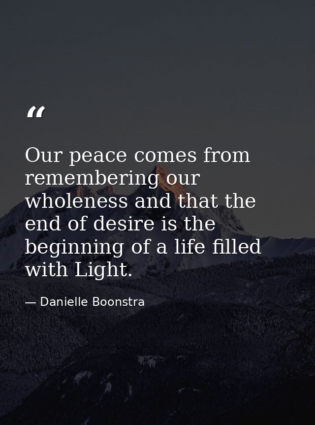 Our peace comes from remembering our wholeness and that the end of desire is the beginning of a life filled with Light. — Danielle Boonstra
