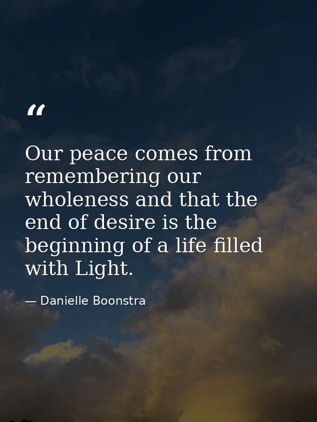 Our peace comes from remembering our wholeness and that the end of desire is the beginning of a life filled with Light. — Danielle Boonstra