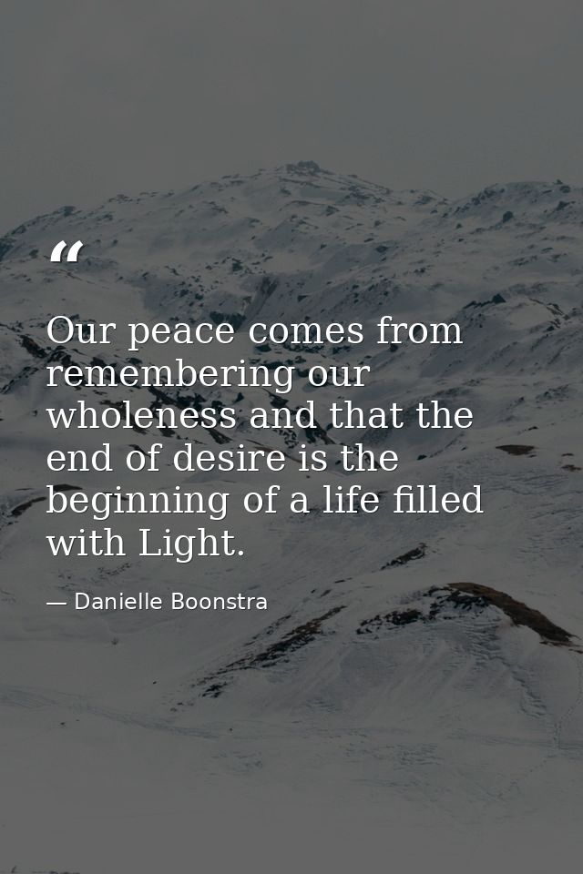 Our peace comes from remembering our wholeness and that the end of desire is the beginning of a life filled with Light. — Danielle Boonstra