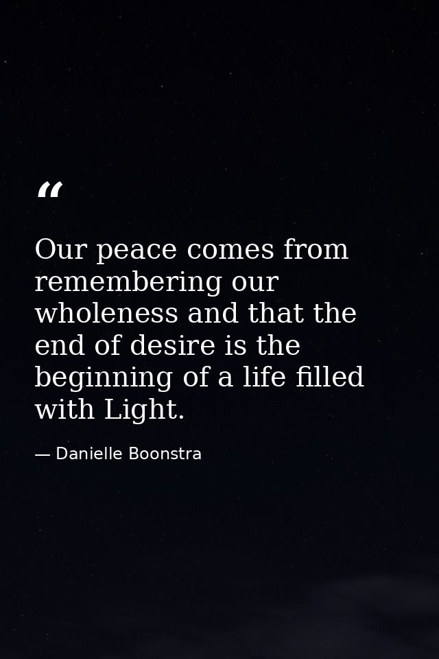 Our peace comes from remembering our wholeness and that the end of desire is the beginning of a life filled with Light. — Danielle Boonstra
