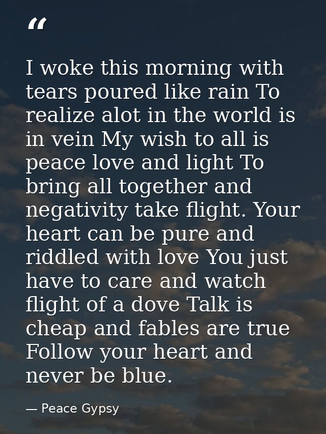 I woke this morning with tears poured like rain To realize alot in the world is in vein My wish to all is peace love and — Peace Gypsy