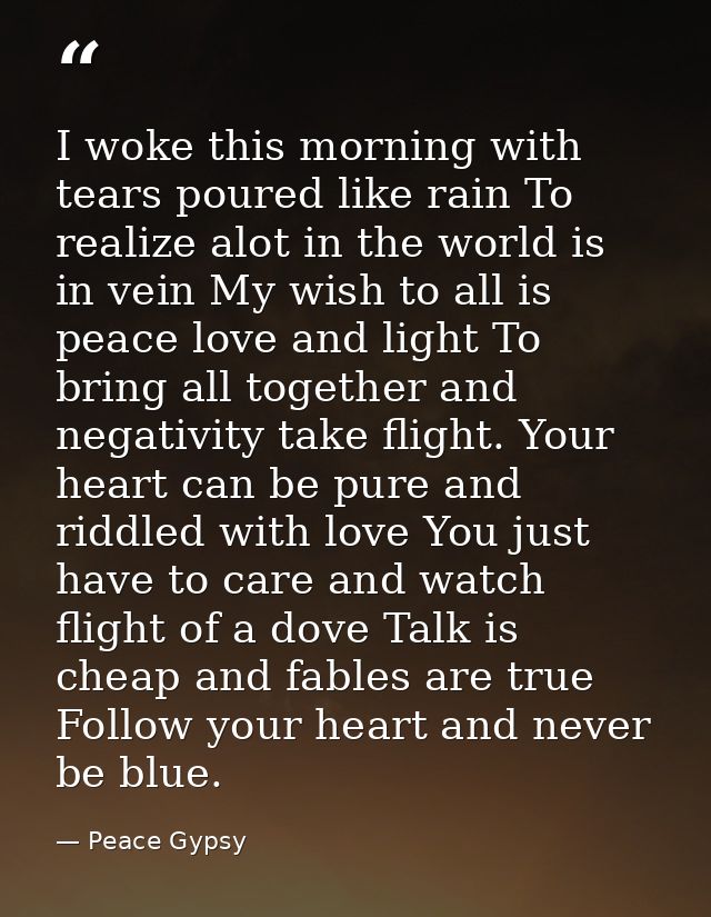 I woke this morning with tears poured like rain To realize alot in the world is in vein My wish to all is peace love and — Peace Gypsy