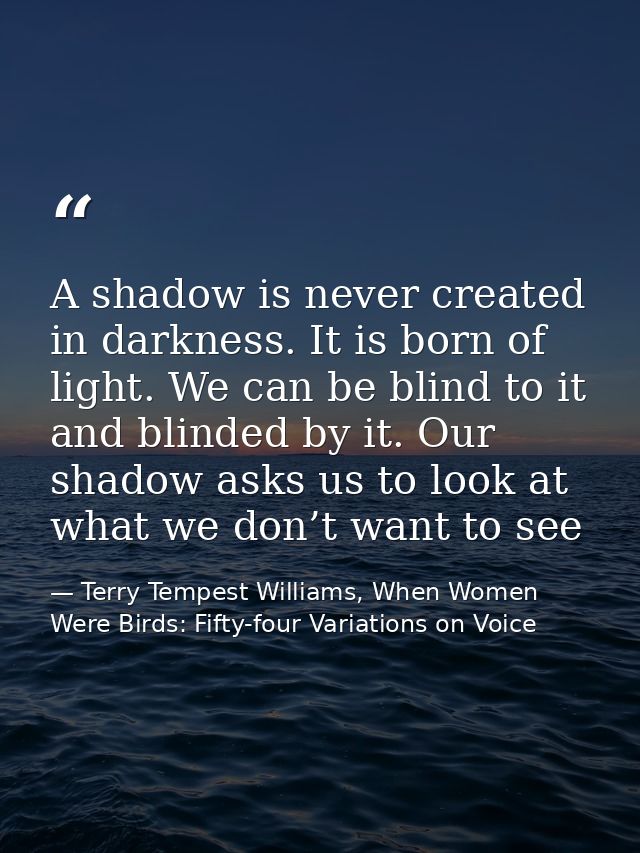 A shadow is never created in darkness. It is born of light. We can be blind to it and blinded by it. Our shadow asks us  — Terry Tempest Williams, When Women Were Birds: Fifty-four Variations on Voice
