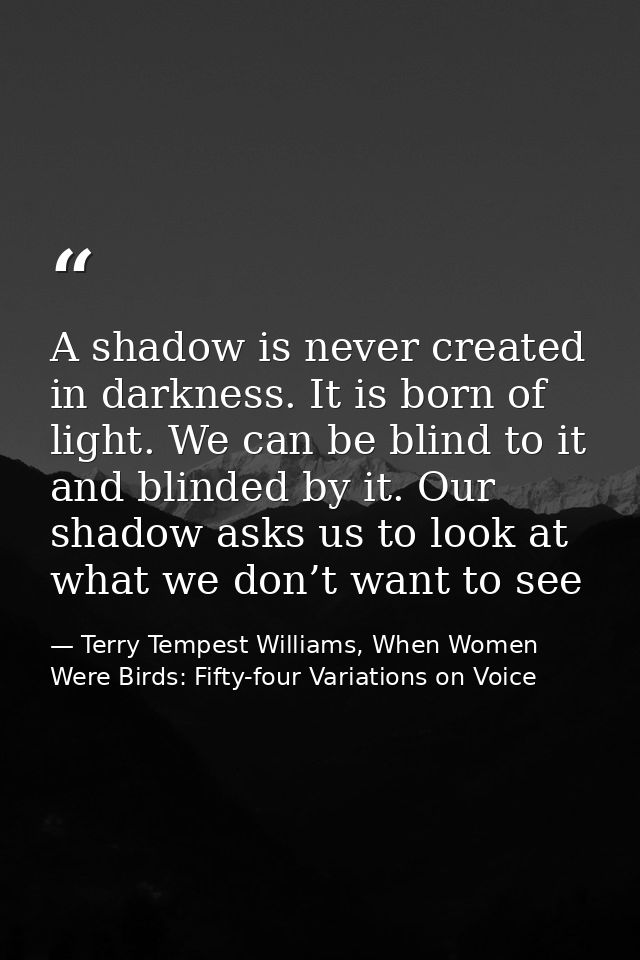 A shadow is never created in darkness. It is born of light. We can be blind to it and blinded by it. Our shadow asks us  — Terry Tempest Williams, When Women Were Birds: Fifty-four Variations on Voice