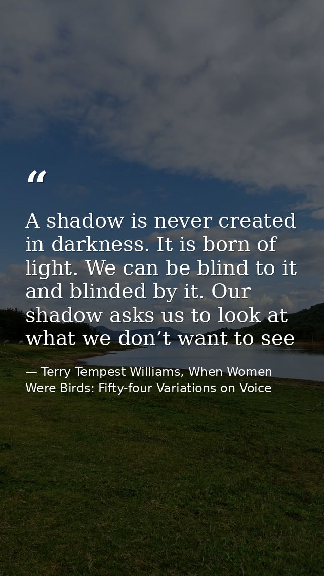 A shadow is never created in darkness. It is born of light. We can be blind to it and blinded by it. Our shadow asks us  — Terry Tempest Williams, When Women Were Birds: Fifty-four Variations on Voice