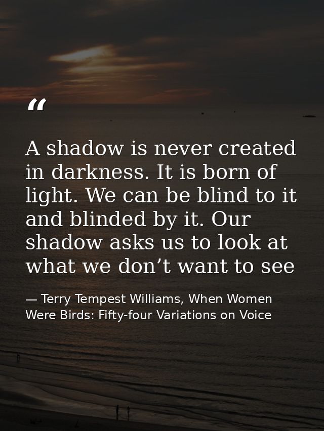 A shadow is never created in darkness. It is born of light. We can be blind to it and blinded by it. Our shadow asks us  — Terry Tempest Williams, When Women Were Birds: Fifty-four Variations on Voice