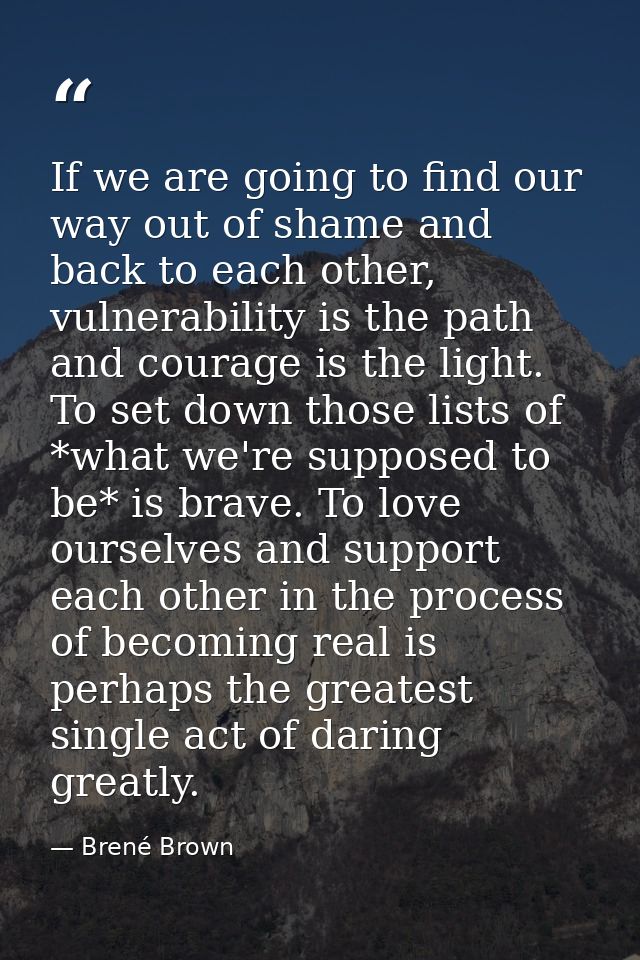 If we are going to find our way out of shame and back to each other, vulnerability is the path and courage is the light. — Brené Brown
