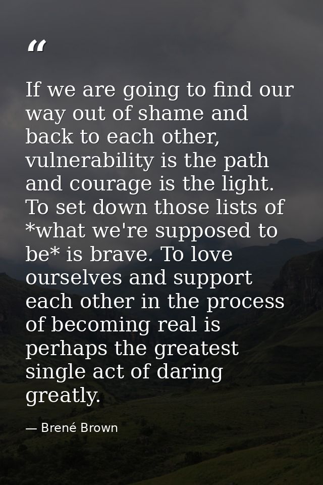 If we are going to find our way out of shame and back to each other, vulnerability is the path and courage is the light. — Brené Brown