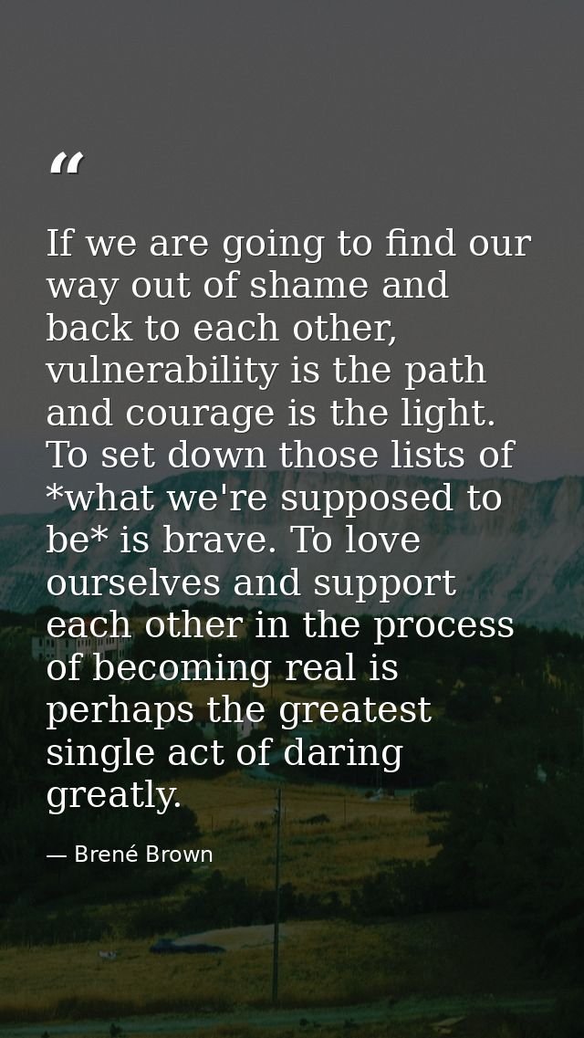 If we are going to find our way out of shame and back to each other, vulnerability is the path and courage is the light. — Brené Brown