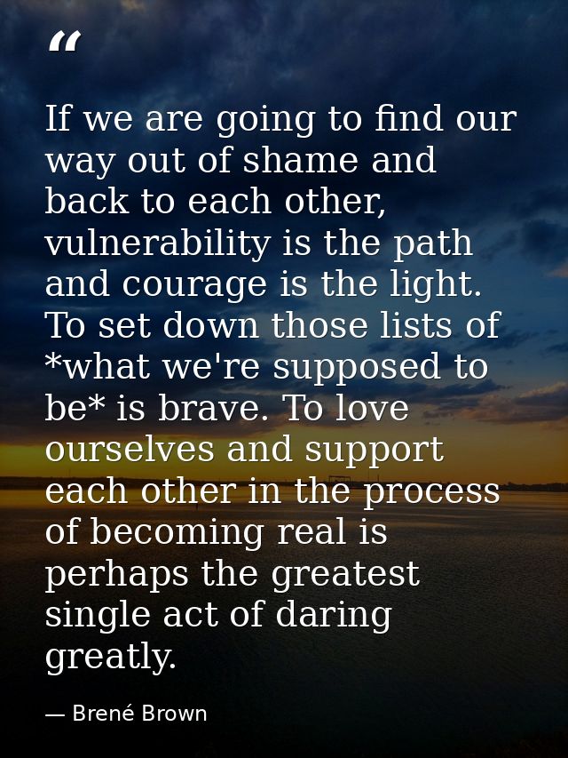 If we are going to find our way out of shame and back to each other, vulnerability is the path and courage is the light. — Brené Brown