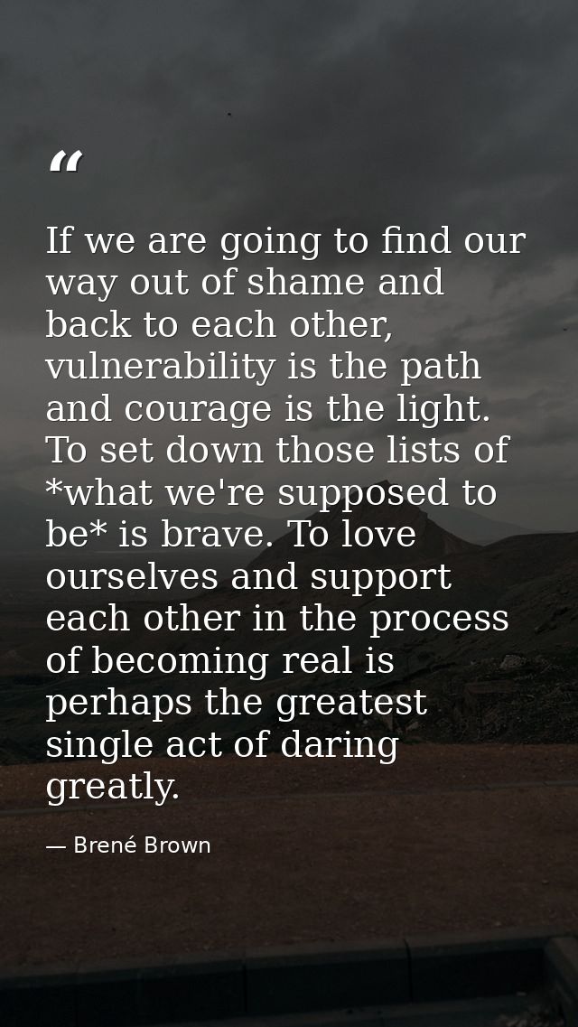 If we are going to find our way out of shame and back to each other, vulnerability is the path and courage is the light. — Brené Brown