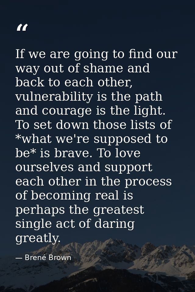 If we are going to find our way out of shame and back to each other, vulnerability is the path and courage is the light. — Brené Brown