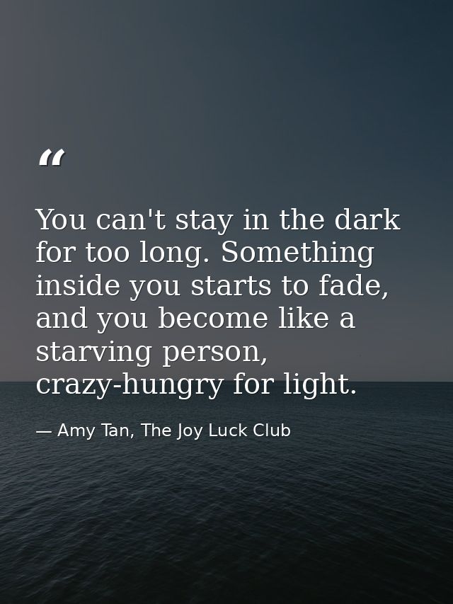 You can't stay in the dark for too long. Something inside you starts to fade, and you become like a starving person, cra — Amy Tan, The Joy Luck Club