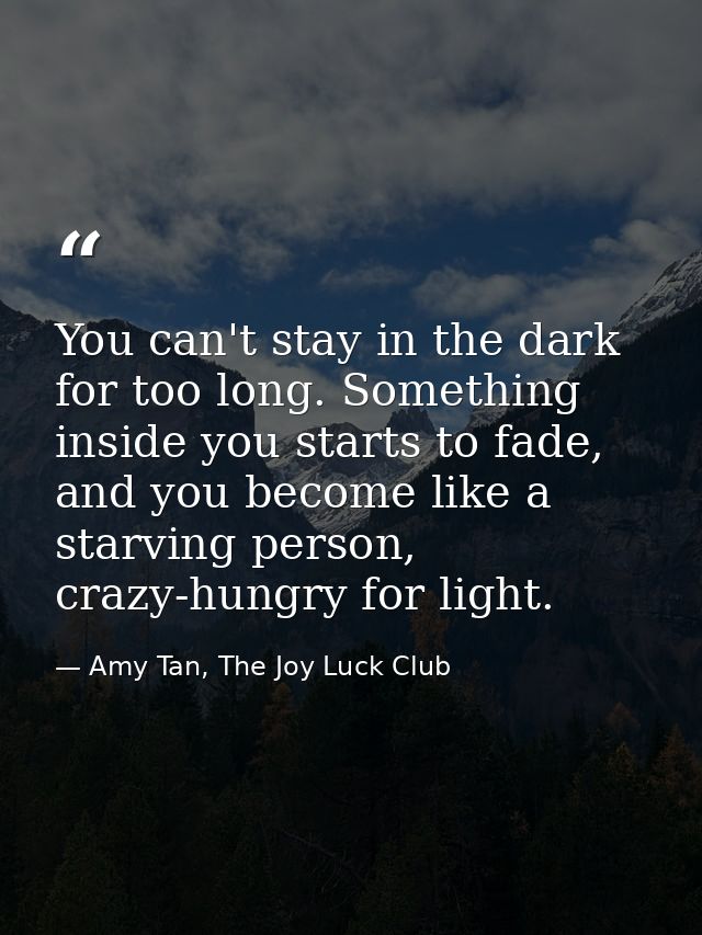 You can't stay in the dark for too long. Something inside you starts to fade, and you become like a starving person, cra — Amy Tan, The Joy Luck Club