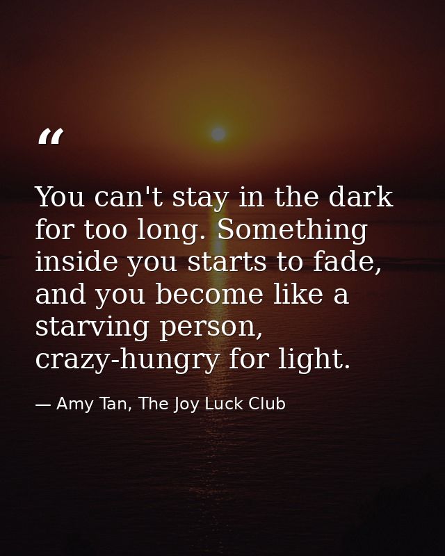 You can't stay in the dark for too long. Something inside you starts to fade, and you become like a starving person, cra — Amy Tan, The Joy Luck Club