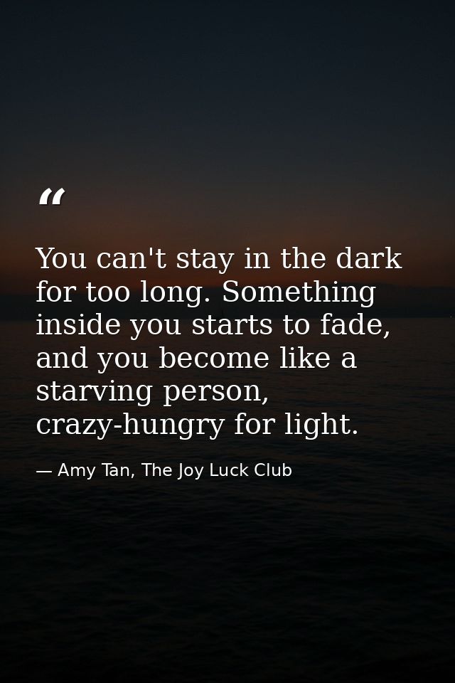 You can't stay in the dark for too long. Something inside you starts to fade, and you become like a starving person, cra — Amy Tan, The Joy Luck Club