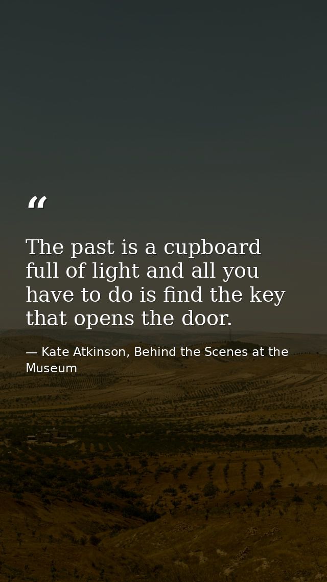 The past is a cupboard full of light and all you have to do is find the key that opens the door. — Kate Atkinson, Behind the Scenes at the Museum