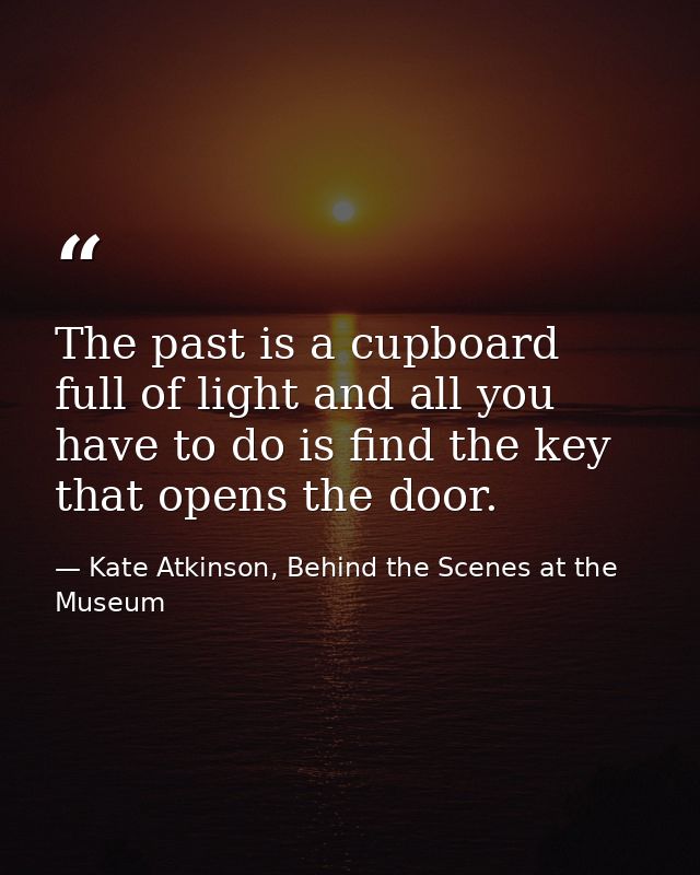The past is a cupboard full of light and all you have to do is find the key that opens the door. — Kate Atkinson, Behind the Scenes at the Museum