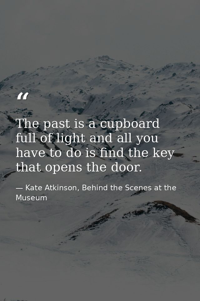 The past is a cupboard full of light and all you have to do is find the key that opens the door. — Kate Atkinson, Behind the Scenes at the Museum