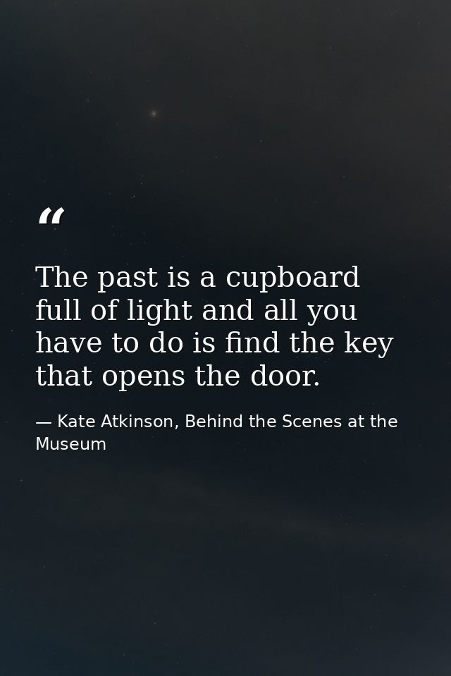 The past is a cupboard full of light and all you have to do is find the key that opens the door. — Kate Atkinson, Behind the Scenes at the Museum