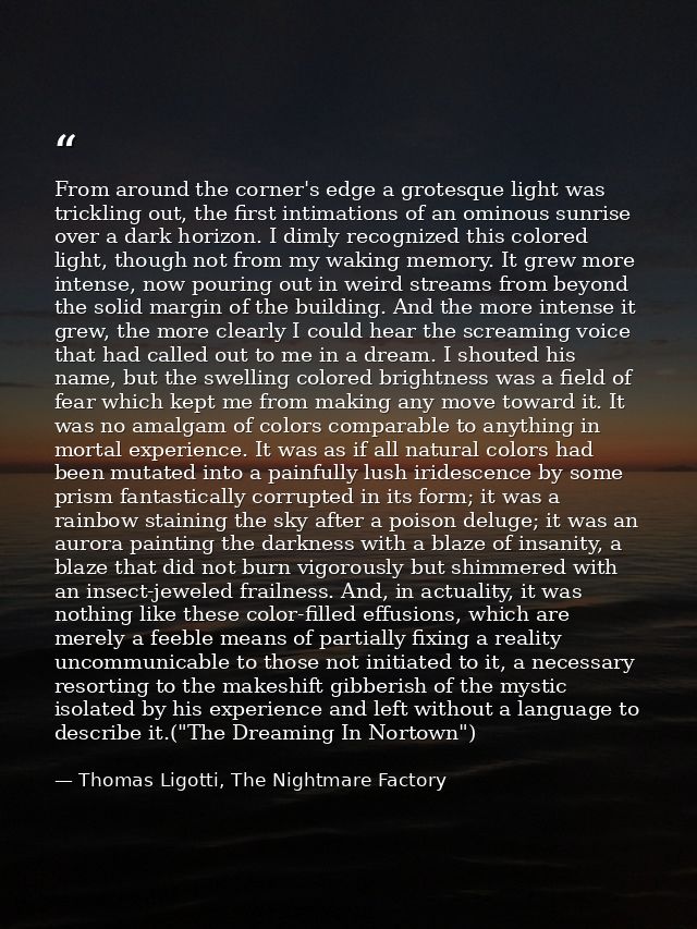 From around the corner's edge a grotesque light was trickling out, the first intimations of an ominous sunrise over a da — Thomas Ligotti, The Nightmare Factory