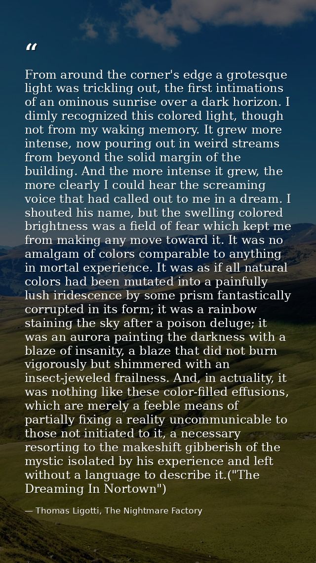 From around the corner's edge a grotesque light was trickling out, the first intimations of an ominous sunrise over a da — Thomas Ligotti, The Nightmare Factory