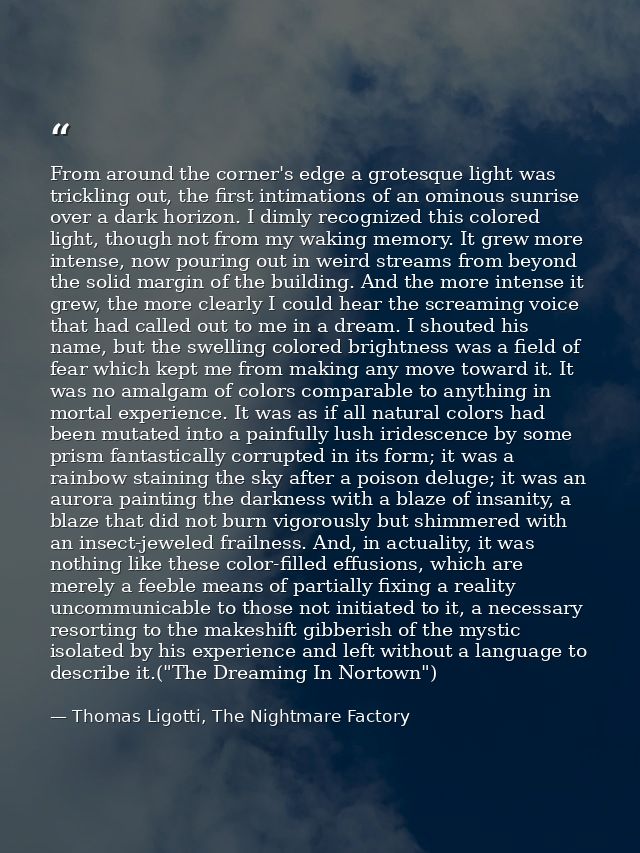 From around the corner's edge a grotesque light was trickling out, the first intimations of an ominous sunrise over a da — Thomas Ligotti, The Nightmare Factory