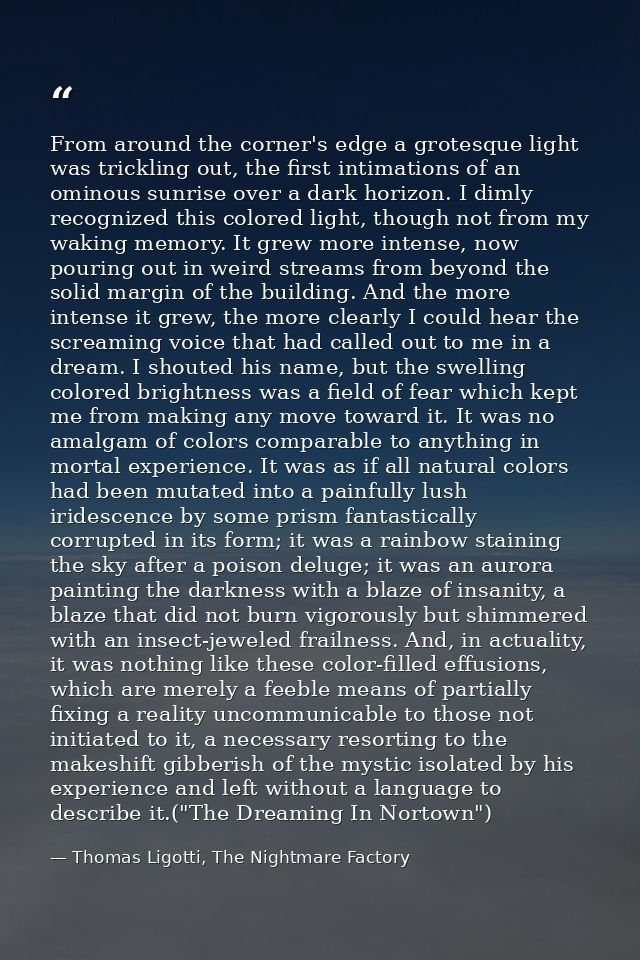 From around the corner's edge a grotesque light was trickling out, the first intimations of an ominous sunrise over a da — Thomas Ligotti, The Nightmare Factory