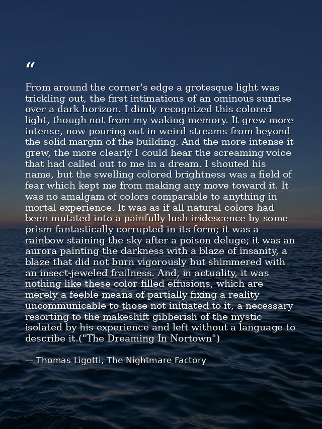 From around the corner's edge a grotesque light was trickling out, the first intimations of an ominous sunrise over a da — Thomas Ligotti, The Nightmare Factory