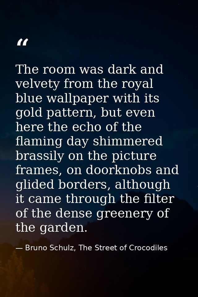 The room was dark and velvety from the royal blue wallpaper with its gold pattern, but even here the echo of the flaming — Bruno Schulz, The Street of Crocodiles