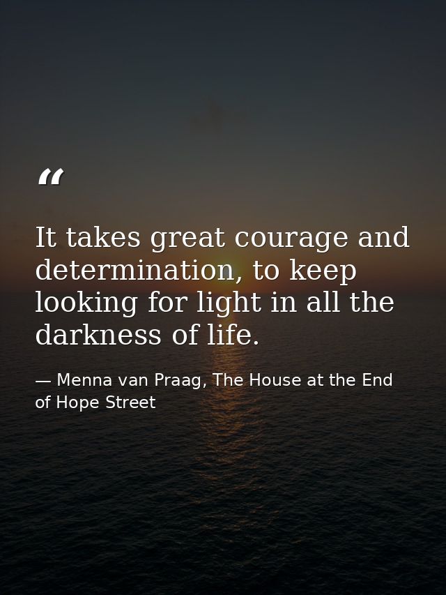It takes great courage and determination, to keep looking for light in all the darkness of life. — Menna van Praag, The House at the End of Hope Street