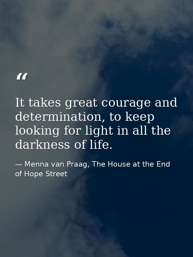 It takes great courage and determination, to keep looking for light in all the darkness of life. — Menna van Praag, The House at the End of Hope Street