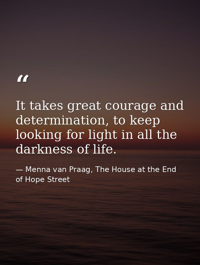 It takes great courage and determination, to keep looking for light in all the darkness of life. — Menna van Praag, The House at the End of Hope Street