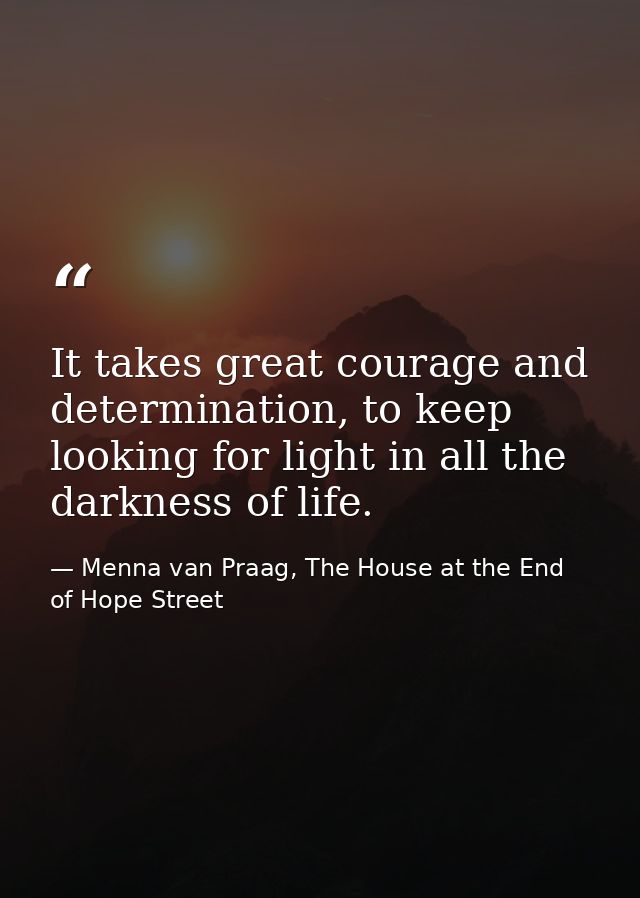 It takes great courage and determination, to keep looking for light in all the darkness of life. — Menna van Praag, The House at the End of Hope Street
