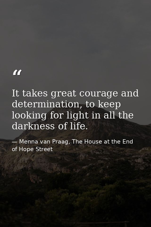 It takes great courage and determination, to keep looking for light in all the darkness of life. — Menna van Praag, The House at the End of Hope Street