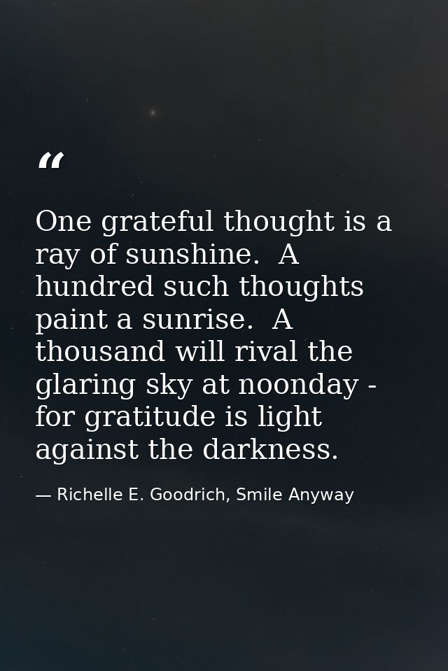One grateful thought is a ray of sunshine.  A hundred such thoughts paint a sunrise.  A thousand will rival the glaring  — Richelle E. Goodrich, Smile Anyway
