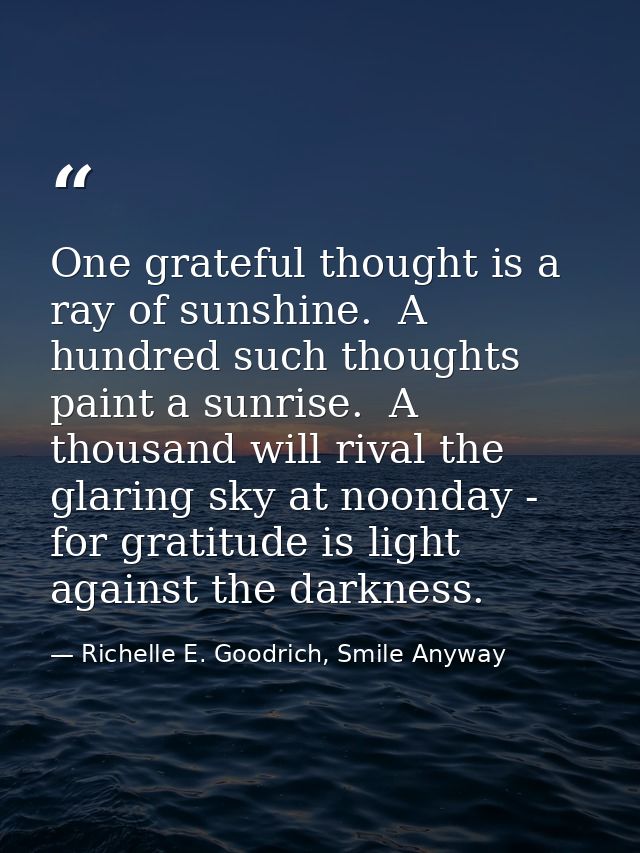 One grateful thought is a ray of sunshine.  A hundred such thoughts paint a sunrise.  A thousand will rival the glaring  — Richelle E. Goodrich, Smile Anyway