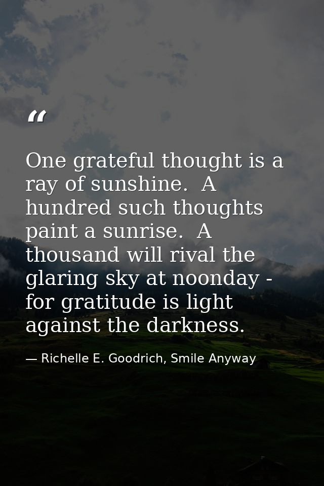 One grateful thought is a ray of sunshine.  A hundred such thoughts paint a sunrise.  A thousand will rival the glaring  — Richelle E. Goodrich, Smile Anyway