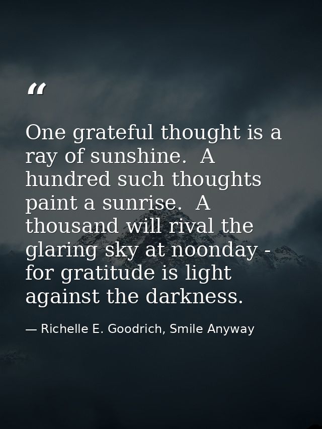 One grateful thought is a ray of sunshine.  A hundred such thoughts paint a sunrise.  A thousand will rival the glaring  — Richelle E. Goodrich, Smile Anyway